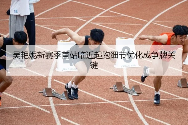 吴艳妮新赛季首站临近起跑细节优化成争牌关键