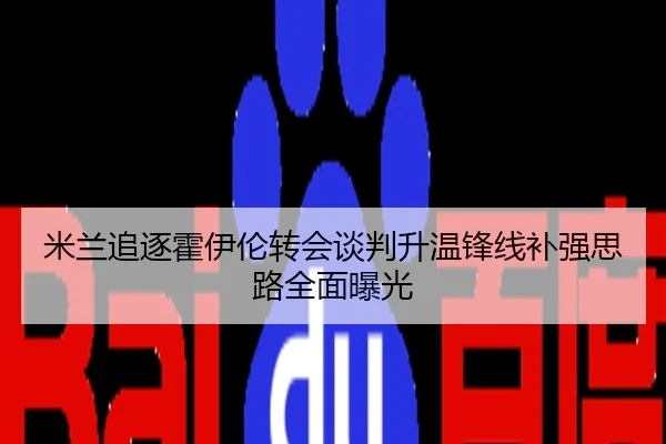 米兰追逐霍伊伦转会谈判升温锋线补强思路全面曝光