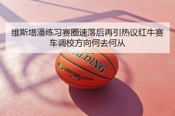 维斯塔潘练习赛圈速落后再引热议红牛赛车调校方向何去何从
