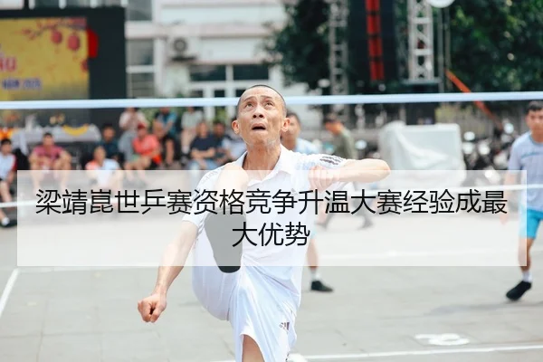 梁靖崑世乒赛资格竞争升温大赛经验成最大优势