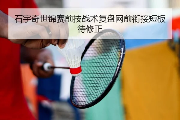石宇奇世锦赛前技战术复盘网前衔接短板待修正
