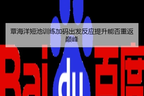 覃海洋短池训练加码出发反应提升能否重返巅峰