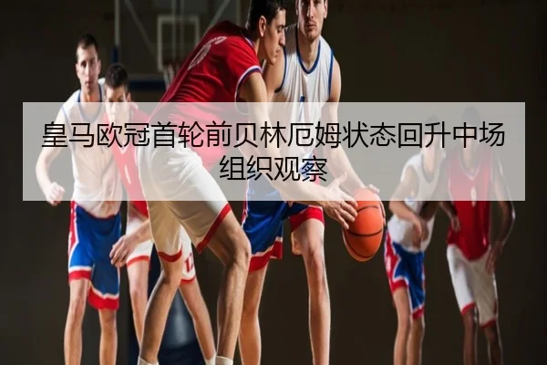 皇马欧冠首轮前贝林厄姆状态回升中场组织观察