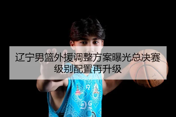 辽宁男篮外援调整方案曝光总决赛级别配置再升级