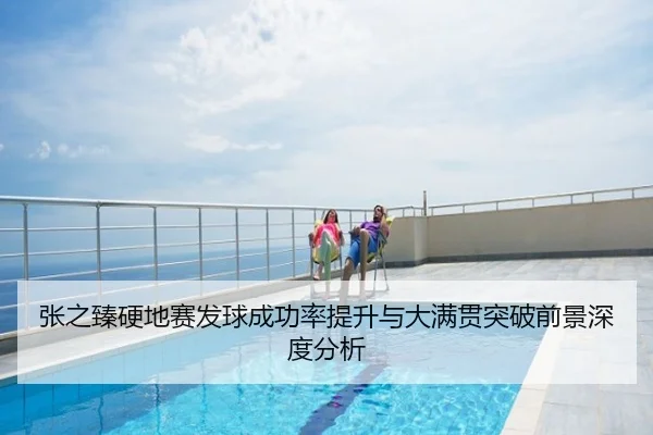 张之臻硬地赛发球成功率提升与大满贯突破前景深度分析