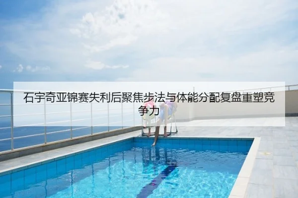 石宇奇亚锦赛失利后聚焦步法与体能分配复盘重塑竞争力