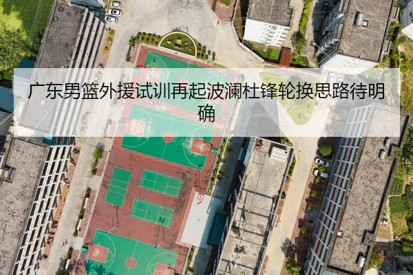 广东男篮外援试训再起波澜杜锋轮换思路待明确