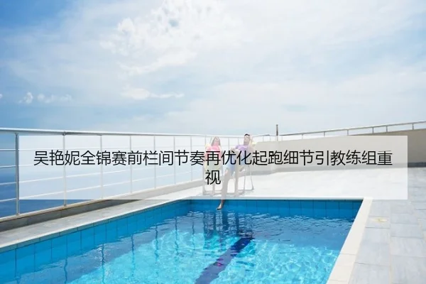 吴艳妮全锦赛前栏间节奏再优化起跑细节引教练组重视