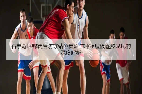 石宇奇世锦赛后防守站位复盘与冲冠短板逐步显现的深度解析