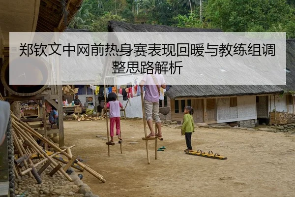 郑钦文中网前热身赛表现回暖与教练组调整思路解析