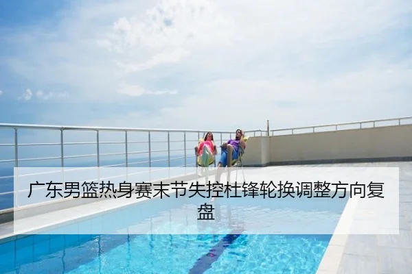 广东男篮热身赛末节失控杜锋轮换调整方向复盘