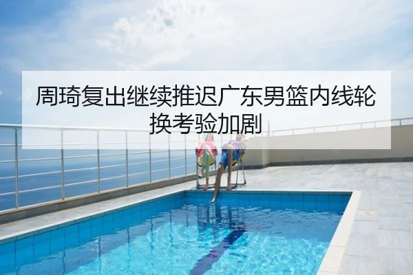 周琦复出继续推迟广东男篮内线轮换考验加剧