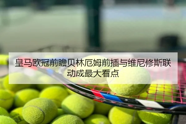 皇马欧冠前瞻贝林厄姆前插与维尼修斯联动成最大看点